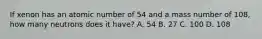 If xenon has an atomic number of 54 and a mass number of 108, how many neutrons does it have? A. 54 B. 27 C. 100 D. 108