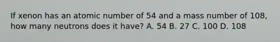 If xenon has an atomic number of 54 and a mass number of 108, how many neutrons does it have? A. 54 B. 27 C. 100 D. 108