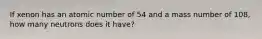 If xenon has an atomic number of 54 and a mass number of 108, how many neutrons does it have?