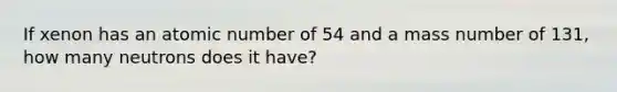 If xenon has an atomic number of 54 and a mass number of 131, how many neutrons does it have?