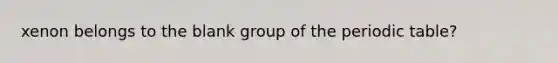 xenon belongs to the blank group of the periodic table?