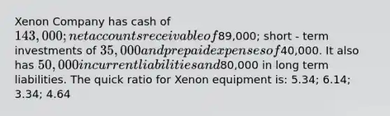 Xenon Company has cash of 143,000; ne<a href='https://www.questionai.com/knowledge/k7x83BRk9p-t-accounts' class='anchor-knowledge'>t accounts</a> receivable of89,000; short - term investments of 35,000 and <a href='https://www.questionai.com/knowledge/kUVcSWv2zu-prepaid-expenses' class='anchor-knowledge'>prepaid expenses</a> of40,000. It also has 50,000 in current liabilities and80,000 in long term liabilities. The quick ratio for Xenon equipment is: 5.34; 6.14; 3.34; 4.64