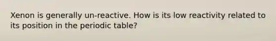 Xenon is generally un-reactive. How is its low reactivity related to its position in the periodic table?