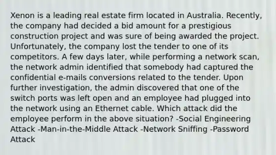 Xenon is a leading real estate firm located in Australia. Recently, the company had decided a bid amount for a prestigious construction project and was sure of being awarded the project. Unfortunately, the company lost the tender to one of its competitors. A few days later, while performing a network scan, the network admin identified that somebody had captured the confidential e-mails conversions related to the tender. Upon further investigation, the admin discovered that one of the switch ports was left open and an employee had plugged into the network using an Ethernet cable. Which attack did the employee perform in the above situation? -Social Engineering Attack -Man-in-the-Middle Attack -Network Sniffing -Password Attack