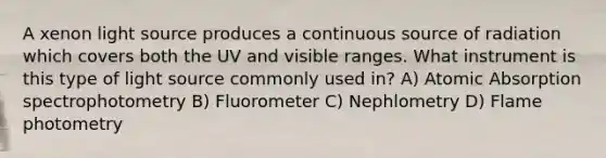 A xenon light source produces a continuous source of radiation which covers both the UV and visible ranges. What instrument is this type of light source commonly used in? A) Atomic Absorption spectrophotometry B) Fluorometer C) Nephlometry D) Flame photometry