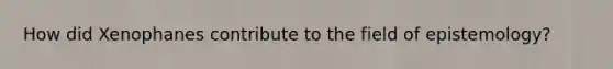 How did Xenophanes contribute to the field of epistemology?