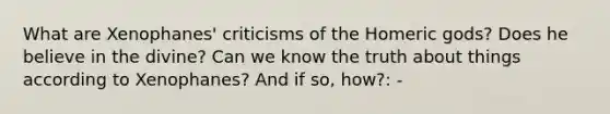 What are Xenophanes' criticisms of the Homeric gods? Does he believe in the divine? Can we know the truth about things according to Xenophanes? And if so, how?: -