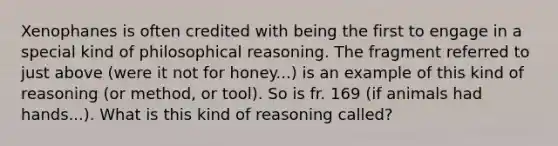 Xenophanes is often credited with being the first to engage in a special kind of philosophical reasoning. The fragment referred to just above (were it not for honey...) is an example of this kind of reasoning (or method, or tool). So is fr. 169 (if animals had hands...). What is this kind of reasoning called?