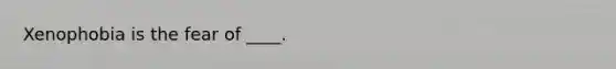 ​Xenophobia is the fear of ____.