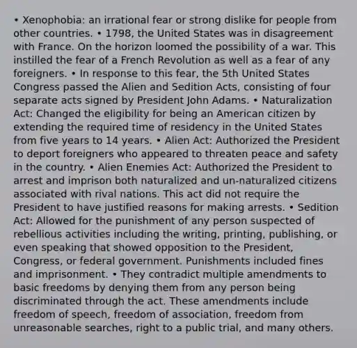 • Xenophobia: an irrational fear or strong dislike for people from other countries. • 1798, the United States was in disagreement with France. On the horizon loomed the possibility of a war. This instilled the fear of a French Revolution as well as a fear of any foreigners. • In response to this fear, the 5th United States Congress passed the Alien and Sedition Acts, consisting of four separate acts signed by President John Adams. • Naturalization Act: Changed the eligibility for being an American citizen by extending the required time of residency in the United States from five years to 14 years. • Alien Act: Authorized the President to deport foreigners who appeared to threaten peace and safety in the country. • Alien Enemies Act: Authorized the President to arrest and imprison both naturalized and un-naturalized citizens associated with rival nations. This act did not require the President to have justified reasons for making arrests. • Sedition Act: Allowed for the punishment of any person suspected of rebellious activities including the writing, printing, publishing, or even speaking that showed opposition to the President, Congress, or federal government. Punishments included fines and imprisonment. • They contradict multiple amendments to basic freedoms by denying them from any person being discriminated through the act. These amendments include freedom of speech, freedom of association, freedom from unreasonable searches, right to a public trial, and many others.