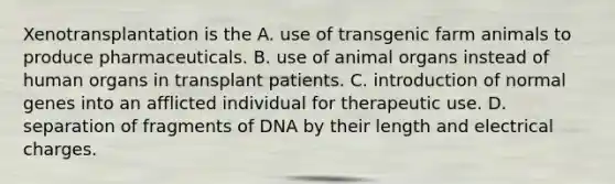 Xenotransplantation is the A. use of transgenic farm animals to produce pharmaceuticals. B. use of animal organs instead of human organs in transplant patients. C. introduction of normal genes into an afflicted individual for therapeutic use. D. separation of fragments of DNA by their length and electrical charges.