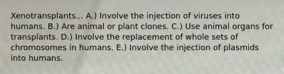 Xenotransplants... A.) Involve the injection of viruses into humans. B.) Are animal or plant clones. C.) Use animal organs for transplants. D.) Involve the replacement of whole sets of chromosomes in humans. E.) Involve the injection of plasmids into humans.