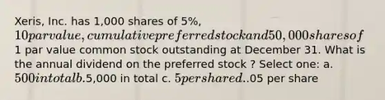 Xeris, Inc. has 1,000 shares of 5%, 10 par value, cumulative preferred stock and 50,000 shares of1 par value common stock outstanding at December 31. What is the annual dividend on the preferred stock ? Select one: a. 500 in total b.5,000 in total c. 5 per share d..05 per share