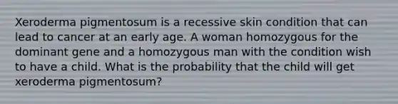 Xeroderma pigmentosum is a recessive skin condition that can lead to cancer at an early age. A woman homozygous for the dominant gene and a homozygous man with the condition wish to have a child. What is the probability that the child will get xeroderma pigmentosum?