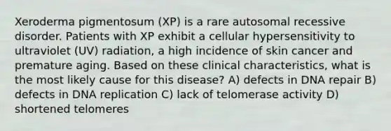 Xeroderma pigmentosum (XP) is a rare autosomal recessive disorder. Patients with XP exhibit a cellular hypersensitivity to ultraviolet (UV) radiation, a high incidence of skin cancer and premature aging. Based on these clinical characteristics, what is the most likely cause for this disease? A) defects in DNA repair B) defects in DNA replication C) lack of telomerase activity D) shortened telomeres