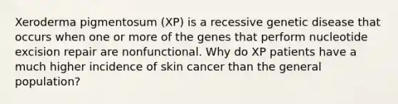 Xeroderma pigmentosum (XP) is a recessive genetic disease that occurs when one or more of the genes that perform nucleotide excision repair are nonfunctional. Why do XP patients have a much higher incidence of skin cancer than the general population?