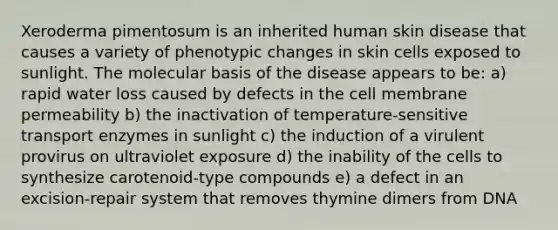 Xeroderma pimentosum is an inherited human skin disease that causes a variety of phenotypic changes in skin cells exposed to sunlight. The molecular basis of the disease appears to be: a) rapid water loss caused by defects in the cell membrane permeability b) the inactivation of temperature-sensitive transport enzymes in sunlight c) the induction of a virulent provirus on ultraviolet exposure d) the inability of the cells to synthesize carotenoid-type compounds e) a defect in an excision-repair system that removes thymine dimers from DNA