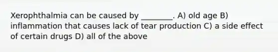 Xerophthalmia can be caused by ________. A) old age B) inflammation that causes lack of tear production C) a side effect of certain drugs D) all of the above