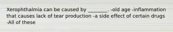 Xerophthalmia can be caused by ________. -old age -inflammation that causes lack of tear production -a side effect of certain drugs -All of these