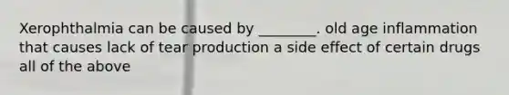 Xerophthalmia can be caused by ________. old age inflammation that causes lack of tear production a side effect of certain drugs all of the above