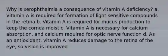 Why is xerophthalmia a consequence of vitamin A deficiency? a. Vitamin A is required for formation of light sensitive compounds in the retina b. Vitamin A is required for mucus production to keep the cornea moist c. Vitamin A is necessary for calcium absorption, and calcium required for optic nerve function d. As an antioxidant, vitamin A reduces damage to the retina of the eye, so vision is improved