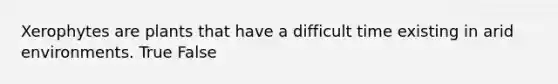 Xerophytes are plants that have a difficult time existing in arid environments. True False