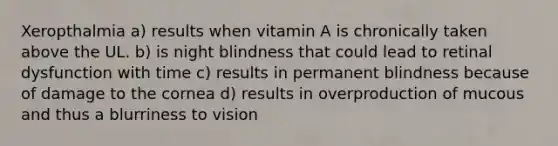 Xeropthalmia a) results when vitamin A is chronically taken above the UL. b) is night blindness that could lead to retinal dysfunction with time c) results in permanent blindness because of damage to the cornea d) results in overproduction of mucous and thus a blurriness to vision