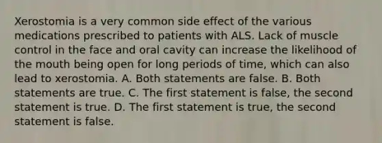 Xerostomia is a very common side effect of the various medications prescribed to patients with ALS. Lack of muscle control in the face and oral cavity can increase the likelihood of the mouth being open for long periods of time, which can also lead to xerostomia. A. Both statements are false. B. Both statements are true. C. The first statement is false, the second statement is true. D. The first statement is true, the second statement is false.