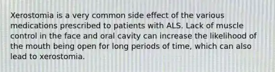 Xerostomia is a very common side effect of the various medications prescribed to patients with ALS. Lack of muscle control in the face and oral cavity can increase the likelihood of the mouth being open for long periods of time, which can also lead to xerostomia.