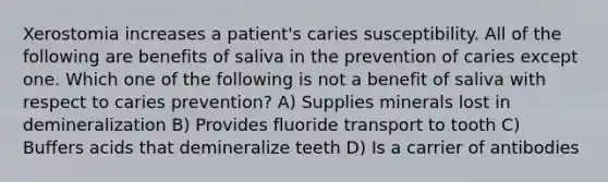 Xerostomia increases a patient's caries susceptibility. All of the following are benefits of saliva in the prevention of caries except one. Which one of the following is not a benefit of saliva with respect to caries prevention? A) Supplies minerals lost in demineralization B) Provides fluoride transport to tooth C) Buffers acids that demineralize teeth D) Is a carrier of antibodies