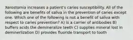 Xerostomia increases a patient's caries susceptibility. All of the following are benefits of saliva in the prevention of caries except one. Which one of the following is not a benefit of saliva with respect to caries prevention? A) Is a carrier of antibodies B) buffers acids the demineralize teeth C) supplies mineral lost in deminerlization D) provides fluoride transport to tooth