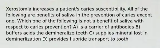 Xerostomia increases a patient's caries susceptibility. All of the following are benefits of saliva in the prevention of caries except one. Which one of the following is not a benefit of saliva with respect to caries prevention? A) Is a carrier of antibodies B) buffers acids the demineralize teeth C) supplies mineral lost in deminerlization D) provides fluoride transport to tooth