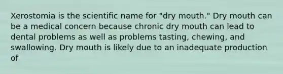 Xerostomia is the scientific name for "dry mouth." Dry mouth can be a medical concern because chronic dry mouth can lead to dental problems as well as problems tasting, chewing, and swallowing. Dry mouth is likely due to an inadequate production of