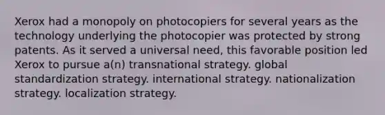 Xerox had a monopoly on photocopiers for several years as the technology underlying the photocopier was protected by strong patents. As it served a universal need, this favorable position led Xerox to pursue a(n) transnational strategy. global standardization strategy. international strategy. nationalization strategy. localization strategy.