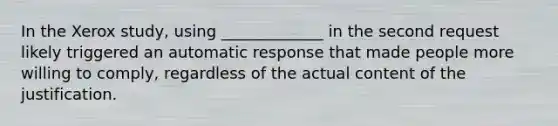 In the Xerox study, using _____________ in the second request likely triggered an automatic response that made people more willing to comply, regardless of the actual content of the justification.