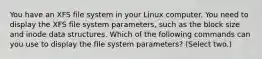 You have an XFS file system in your Linux computer. You need to display the XFS file system parameters, such as the block size and inode data structures. Which of the following commands can you use to display the file system parameters? (Select two.)