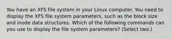 You have an XFS file system in your Linux computer. You need to display the XFS file system parameters, such as the block size and inode data structures. Which of the following commands can you use to display the file system parameters? (Select two.)