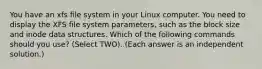 You have an xfs file system in your Linux computer. You need to display the XFS file system parameters, such as the block size and inode data structures. Which of the following commands should you use? (Select TWO). (Each answer is an independent solution.)