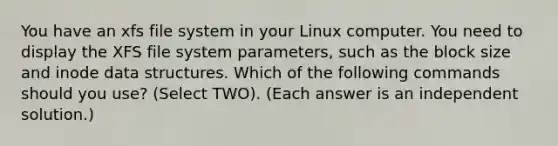 You have an xfs file system in your Linux computer. You need to display the XFS file system parameters, such as the block size and inode data structures. Which of the following commands should you use? (Select TWO). (Each answer is an independent solution.)