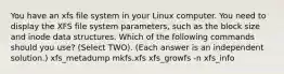 You have an xfs file system in your Linux computer. You need to display the XFS file system parameters, such as the block size and inode data structures. Which of the following commands should you use? (Select TWO). (Each answer is an independent solution.) xfs_metadump mkfs.xfs xfs_growfs -n xfs_info