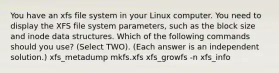 You have an xfs file system in your Linux computer. You need to display the XFS file system parameters, such as the block size and inode data structures. Which of the following commands should you use? (Select TWO). (Each answer is an independent solution.) xfs_metadump mkfs.xfs xfs_growfs -n xfs_info