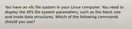 You have an xfs file system in your Linux computer. You need to display the XFS file system parameters, such as the block size and inode data structures. Which of the following commands should you use?