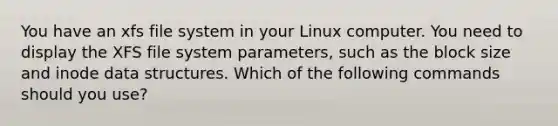 You have an xfs file system in your Linux computer. You need to display the XFS file system parameters, such as the block size and inode data structures. Which of the following commands should you use?