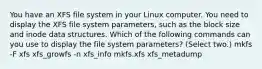 You have an XFS file system in your Linux computer. You need to display the XFS file system parameters, such as the block size and inode data structures. Which of the following commands can you use to display the file system parameters? (Select two.) mkfs -F xfs xfs_growfs -n xfs_info mkfs.xfs xfs_metadump