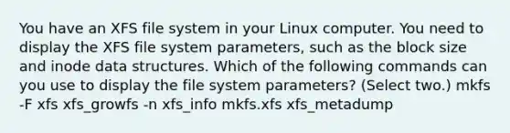 You have an XFS file system in your Linux computer. You need to display the XFS file system parameters, such as the block size and inode data structures. Which of the following commands can you use to display the file system parameters? (Select two.) mkfs -F xfs xfs_growfs -n xfs_info mkfs.xfs xfs_metadump