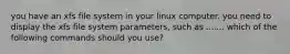 you have an xfs file system in your linux computer. you need to display the xfs file system parameters, such as ....... which of the following commands should you use?