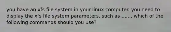 you have an xfs file system in your linux computer. you need to display the xfs file system parameters, such as ....... which of the following commands should you use?