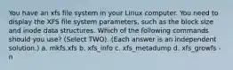 You have an xfs file system in your Linux computer. You need to display the XFS file system parameters, such as the block size and inode data structures. Which of the following commands should you use? (Select TWO). (Each answer is an independent solution.) a. mkfs.xfs b. xfs_info c. xfs_metadump d. xfs_growfs -n