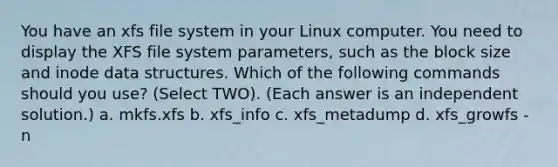 You have an xfs file system in your Linux computer. You need to display the XFS file system parameters, such as the block size and inode data structures. Which of the following commands should you use? (Select TWO). (Each answer is an independent solution.) a. mkfs.xfs b. xfs_info c. xfs_metadump d. xfs_growfs -n