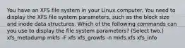 You have an XFS file system in your Linux computer. You need to display the XFS file system parameters, such as the block size and inode data structures. Which of the following commands can you use to display the file system parameters? (Select two.) xfs_metadump mkfs -F xfs xfs_growfs -n mkfs.xfs xfs_info